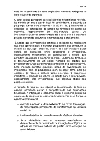 17/170

risco do investimento de cada empresário individual, reforçando o
ciclo virtuoso de expansão.

O setor público participará da expansão nos investimentos no País.
Na medida em que o ajuste fiscal for concretizado, a elevação da
poupança pública deve atingir de 4 a 5% do PIB, possibilitando a
expansão da participação do Estado na formação de capital da
economia, especialmente em infra-estrutura básica. Os
investimentos públicos estarão integrados a esse ciclo de expansão
privada, conferindo segurança e harmonizando o crescimento.

 É sabido que o investimento estimula a poupança na medida em
que gera oportunidades a inúmeros poupadores, que constituem a
maioria da população brasileira. Caberá ao setor financeiro papel
central na articulação entre poupadores e investidores,
desenvolvendo mecanismos de capitalização e crédito que
permitam impulsionar a economia do País. Fundamental também é
o desenvolvimento de um sólido mercado de capitais que
proporcione recursos para empresas ampliarem sua base produtiva.
Esse mercado constitui excelente opção de diversificação de
investimento para os poupadores, além de servir como fonte de
captação de recursos estáveis pelas empresas. É igualmente
importante a elevação do volume de crédito para o setor privado,
especialmente para investimentos, que continua abaixo dos
padrões mundiais.

A redução da taxa de juro induzirá a desvalorização da taxa de
câmbio, permitindo elevar a competitividade das exportações
brasileiras. A integração à economia global é elemento central da
estratégia de expansão da economia brasileira. Por que? Porque o
comércio internacional

  o estimula a adoção e desenvolvimento de novas tecnologias,
    de modernização permanente, de transformação da estrutura
    produtiva;

  o impõe a disciplina do mercado, gerando eficiência alocativa;

  o torna obrigatório, para as empresas exportadoras, o
    desenvolvimento da capacidade de inovação tecnológica e de
    adoção de melhores práticas de gestão como condição de
    sobrevivência;
 