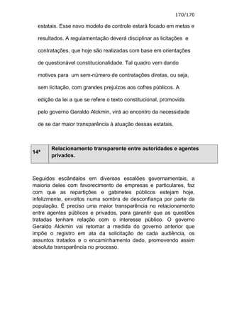 170/170

  estatais. Esse novo modelo de controle estará focado em metas e

  resultados. A regulamentação deverá disciplinar as licitações e

  contratações, que hoje são realizadas com base em orientações

  de questionável constitucionalidade. Tal quadro vem dando

  motivos para um sem-número de contratações diretas, ou seja,

  sem licitação, com grandes prejuízos aos cofres públicos. A

  edição da lei a que se refere o texto constitucional, promovida

  pelo governo Geraldo Alckmin, virá ao encontro da necessidade

  de se dar maior transparência à atuação dessas estatais.



       Relacionamento transparente entre autoridades e agentes
14ª
       privados.



Seguidos escândalos em diversos escalões governamentais, a
maioria deles com favorecimento de empresas e particulares, faz
com que as repartições e gabinetes públicos estejam hoje,
infelizmente, envoltos numa sombra de desconfiança por parte da
população. É preciso uma maior transparência no relacionamento
entre agentes públicos e privados, para garantir que as questões
tratadas tenham relação com o interesse público. O governo
Geraldo Alckmin vai retomar a medida do governo anterior que
impõe o registro em ata da solicitação de cada audiência, os
assuntos tratados e o encaminhamento dado, promovendo assim
absoluta transparência no processo.
 
