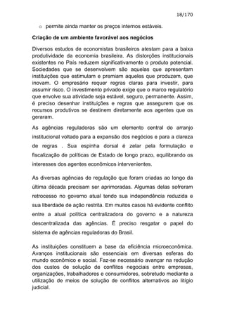 18/170

  o permite ainda manter os preços internos estáveis.

Criação de um ambiente favorável aos negócios

Diversos estudos de economistas brasileiros atestam para a baixa
produtividade da economia brasileira. As distorções institucionais
existentes no País reduzem significativamente o produto potencial.
Sociedades que se desenvolvem são aquelas que apresentam
instituições que estimulam e premiam aqueles que produzem, que
inovam. O empresário requer regras claras para investir, para
assumir risco. O investimento privado exige que o marco regulatório
que envolve sua atividade seja estável, seguro, permanente. Assim,
é preciso desenhar instituições e regras que assegurem que os
recursos produtivos se destinem diretamente aos agentes que os
geraram.

As agências reguladoras são um elemento central do arranjo
institucional voltado para a expansão dos negócios e para a clareza
de regras . Sua espinha dorsal é zelar pela formulação e
fiscalização de políticas de Estado de longo prazo, equilibrando os
interesses dos agentes econômicos intervenientes.

As diversas agências de regulação que foram criadas ao longo da
última década precisam ser aprimoradas. Algumas delas sofreram
retrocesso no governo atual tendo sua independência reduzida e
sua liberdade de ação restrita. Em muitos casos há evidente conflito
entre a atual política centralizadora do governo e a natureza
descentralizada das agências. É preciso resgatar o papel do
sistema de agências reguladoras do Brasil.

As instituições constituem a base da eficiência microeconômica.
Avanços institucionais são essenciais em diversas esferas do
mundo econômico e social. Faz-se necessário avançar na redução
dos custos de solução de conflitos negociais entre empresas,
organizações, trabalhadores e consumidores, sobretudo mediante a
utilização de meios de solução de conflitos alternativos ao litígio
judicial.
 