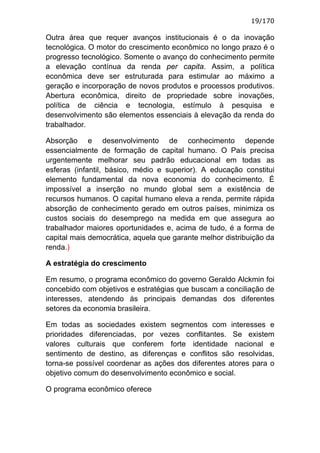 19/170

Outra área que requer avanços institucionais é o da inovação
tecnológica. O motor do crescimento econômico no longo prazo é o
progresso tecnológico. Somente o avanço do conhecimento permite
a elevação contínua da renda per capita. Assim, a política
econômica deve ser estruturada para estimular ao máximo a
geração e incorporação de novos produtos e processos produtivos.
Abertura econômica, direito de propriedade sobre inovações,
política de ciência e tecnologia, estímulo à pesquisa e
desenvolvimento são elementos essenciais à elevação da renda do
trabalhador.

Absorção e desenvolvimento de conhecimento depende
essencialmente de formação de capital humano. O País precisa
urgentemente melhorar seu padrão educacional em todas as
esferas (infantil, básico, médio e superior). A educação constitui
elemento fundamental da nova economia do conhecimento. É
impossível a inserção no mundo global sem a existência de
recursos humanos. O capital humano eleva a renda, permite rápida
absorção de conhecimento gerado em outros países, minimiza os
custos sociais do desemprego na medida em que assegura ao
trabalhador maiores oportunidades e, acima de tudo, é a forma de
capital mais democrática, aquela que garante melhor distribuição da
renda.)

A estratégia do crescimento

Em resumo, o programa econômico do governo Geraldo Alckmin foi
concebido com objetivos e estratégias que buscam a conciliação de
interesses, atendendo às principais demandas dos diferentes
setores da economia brasileira.

Em todas as sociedades existem segmentos com interesses e
prioridades diferenciadas, por vezes conflitantes. Se existem
valores culturais que conferem forte identidade nacional e
sentimento de destino, as diferenças e conflitos são resolvidas,
torna-se possível coordenar as ações dos diferentes atores para o
objetivo comum do desenvolvimento econômico e social.

O programa econômico oferece
 