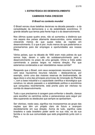 2/170

           I. ESTRATÉGICA DO DESENVOLVIMENTO

                  CAMINHOS PARA CRESCER

                  O Brasil no contexto mundial

O Brasil venceu duas batalhas decisivas na década passada – a da
consolidação da democracia e a da estabilidade econômica. O
grande desafio que temos pela frente hoje é o do desenvolvimento.

Nos últimos quase quatro anos, não só aumentou a distância que
nos separa dos países altamente desenvolvidos, como estamos
crescendo menos do que quase todas as nações em
desenvolvimento. E o que é pior, muito menos do que poderíamos e
precisaríamos para dar empregos e oportunidades aos nossos
filhos.

Vários países, que na década de 1950 eram mais pobres do que
somos hoje, deram o salto do subdesenvolvimento para o
desenvolvimento no prazo de uma geração. China e Índia estão
caminhando a passos largos na mesma direção. Por que
estaríamos condenados a ser retardatários nessa corrida?

Respondo que o Brasil, com seus excepcionais recursos humanos,
com seus riquíssimos recursos naturais – destacando-se, por
exemplo, como uma das maiores reservas de biodiversidade, de
água doce e uma das principais províncias de mineração do Planeta
–, com a base industrial e a capacidade científica e tecnológica que
construiu no século passado e a estabilidade política e econômica
que conquistou recentemente, está pronto para ser vitorioso na
corrida do desenvolvimento.

Tudo o que precisamos é coragem para enfrentar o desafio, clareza
para escolher os caminhos certos e perseverança para seguir por
eles superando os obstáculos que sempre se apresentam.

Ser vitorioso, neste caso, significa nos incorporarmos ao grupo das
nações que têm um projeto claro de futuro e avançam
decididamente em sua direção. Acima de tudo, significa cada
brasileira e cada brasileiro poder sentir na sua vida, na da sua
família e na da sua comunidade que está progredindo junto com o
País.
 