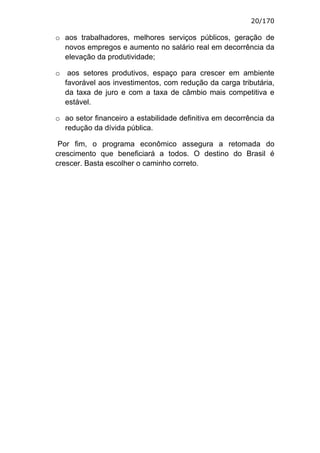 20/170

o aos trabalhadores, melhores serviços públicos, geração de
  novos empregos e aumento no salário real em decorrência da
  elevação da produtividade;

o aos setores produtivos, espaço para crescer em ambiente
  favorável aos investimentos, com redução da carga tributária,
  da taxa de juro e com a taxa de câmbio mais competitiva e
  estável.

o ao setor financeiro a estabilidade definitiva em decorrência da
  redução da dívida pública.

 Por fim, o programa econômico assegura a retomada do
crescimento que beneficiará a todos. O destino do Brasil é
crescer. Basta escolher o caminho correto.
 