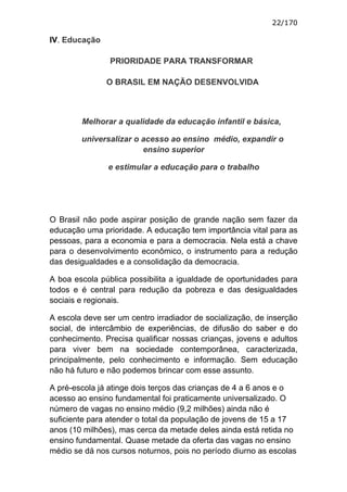 22/170

IV. Educação

                PRIORIDADE PARA TRANSFORMAR

               O BRASIL EM NAÇÃO DESENVOLVIDA



        Melhorar a qualidade da educação infantil e básica,

        universalizar o acesso ao ensino médio, expandir o
                        ensino superior

               e estimular a educação para o trabalho




O Brasil não pode aspirar posição de grande nação sem fazer da
educação uma prioridade. A educação tem importância vital para as
pessoas, para a economia e para a democracia. Nela está a chave
para o desenvolvimento econômico, o instrumento para a redução
das desigualdades e a consolidação da democracia.

A boa escola pública possibilita a igualdade de oportunidades para
todos e é central para redução da pobreza e das desigualdades
sociais e regionais.

A escola deve ser um centro irradiador de socialização, de inserção
social, de intercâmbio de experiências, de difusão do saber e do
conhecimento. Precisa qualificar nossas crianças, jovens e adultos
para viver bem na sociedade contemporânea, caracterizada,
principalmente, pelo conhecimento e informação. Sem educação
não há futuro e não podemos brincar com esse assunto.

A pré-escola já atinge dois terços das crianças de 4 a 6 anos e o
acesso ao ensino fundamental foi praticamente universalizado. O
número de vagas no ensino médio (9,2 milhões) ainda não é
suficiente para atender o total da população de jovens de 15 a 17
anos (10 milhões), mas cerca da metade deles ainda está retida no
ensino fundamental. Quase metade da oferta das vagas no ensino
médio se dá nos cursos noturnos, pois no período diurno as escolas
 