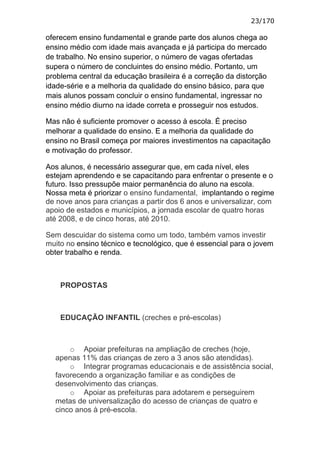 23/170

oferecem ensino fundamental e grande parte dos alunos chega ao
ensino médio com idade mais avançada e já participa do mercado
de trabalho. No ensino superior, o número de vagas ofertadas
supera o número de concluintes do ensino médio. Portanto, um
problema central da educação brasileira é a correção da distorção
idade-série e a melhoria da qualidade do ensino básico, para que
mais alunos possam concluir o ensino fundamental, ingressar no
ensino médio diurno na idade correta e prosseguir nos estudos.

Mas não é suficiente promover o acesso à escola. É preciso
melhorar a qualidade do ensino. E a melhoria da qualidade do
ensino no Brasil começa por maiores investimentos na capacitação
e motivação do professor.

Aos alunos, é necessário assegurar que, em cada nível, eles
estejam aprendendo e se capacitando para enfrentar o presente e o
futuro. Isso pressupõe maior permanência do aluno na escola.
Nossa meta é priorizar o ensino fundamental, implantando o regime
de nove anos para crianças a partir dos 6 anos e universalizar, com
apoio de estados e municípios, a jornada escolar de quatro horas
até 2008, e de cinco horas, até 2010.

Sem descuidar do sistema como um todo, também vamos investir
muito no ensino técnico e tecnológico, que é essencial para o jovem
obter trabalho e renda.



    PROPOSTAS



    EDUCAÇÃO INFANTIL (creches e pré-escolas)



      o Apoiar prefeituras na ampliação de creches (hoje,
  apenas 11% das crianças de zero a 3 anos são atendidas).
      o Integrar programas educacionais e de assistência social,
  favorecendo a organização familiar e as condições de
  desenvolvimento das crianças.
      o Apoiar as prefeituras para adotarem e perseguirem
  metas de universalização do acesso de crianças de quatro e
  cinco anos à pré-escola.
 