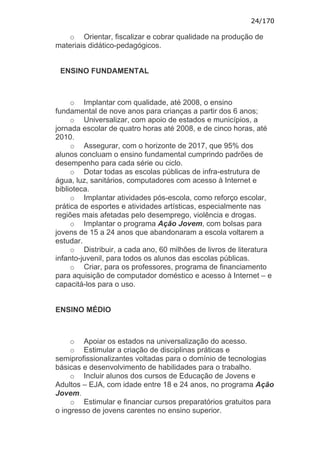 24/170

   o Orientar, fiscalizar e cobrar qualidade na produção de
materiais didático-pedagógicos.


 ENSINO FUNDAMENTAL



     o Implantar com qualidade, até 2008, o ensino
fundamental de nove anos para crianças a partir dos 6 anos;
     o Universalizar, com apoio de estados e municípios, a
jornada escolar de quatro horas até 2008, e de cinco horas, até
2010.
     o Assegurar, com o horizonte de 2017, que 95% dos
alunos concluam o ensino fundamental cumprindo padrões de
desempenho para cada série ou ciclo.
     o Dotar todas as escolas públicas de infra-estrutura de
água, luz, sanitários, computadores com acesso à Internet e
biblioteca.
     o Implantar atividades pós-escola, como reforço escolar,
prática de esportes e atividades artísticas, especialmente nas
regiões mais afetadas pelo desemprego, violência e drogas.
     o Implantar o programa Ação Jovem, com bolsas para
jovens de 15 a 24 anos que abandonaram a escola voltarem a
estudar.
     o Distribuir, a cada ano, 60 milhões de livros de literatura
infanto-juvenil, para todos os alunos das escolas públicas.
     o Criar, para os professores, programa de financiamento
para aquisição de computador doméstico e acesso à Internet – e
capacitá-los para o uso.


ENSINO MÉDIO



     o Apoiar os estados na universalização do acesso.
     o Estimular a criação de disciplinas práticas e
semiprofissionalizantes voltadas para o domínio de tecnologias
básicas e desenvolvimento de habilidades para o trabalho.
     o Incluir alunos dos cursos de Educação de Jovens e
Adultos – EJA, com idade entre 18 e 24 anos, no programa Ação
Jovem.
     o Estimular e financiar cursos preparatórios gratuitos para
o ingresso de jovens carentes no ensino superior.
 