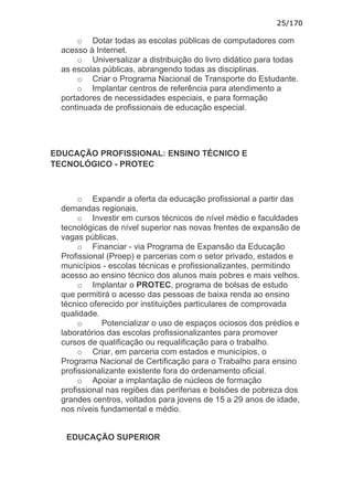 25/170

      o Dotar todas as escolas públicas de computadores com
  acesso à Internet.
      o Universalizar a distribuição do livro didático para todas
  as escolas públicas, abrangendo todas as disciplinas.
      o Criar o Programa Nacional de Transporte do Estudante.
      o Implantar centros de referência para atendimento a
  portadores de necessidades especiais, e para formação
  continuada de profissionais de educação especial.




EDUCAÇÃO PROFISSIONAL: ENSINO TÉCNICO E
TECNOLÓGICO - PROTEC



       o Expandir a oferta da educação profissional a partir das
  demandas regionais.
       o Investir em cursos técnicos de nível médio e faculdades
  tecnológicas de nível superior nas novas frentes de expansão de
  vagas públicas.
       o Financiar - via Programa de Expansão da Educação
  Profissional (Proep) e parcerias com o setor privado, estados e
  municípios - escolas técnicas e profissionalizantes, permitindo
  acesso ao ensino técnico dos alunos mais pobres e mais velhos.
       o Implantar o PROTEC, programa de bolsas de estudo
  que permitirá o acesso das pessoas de baixa renda ao ensino
  técnico oferecido por instituições particulares de comprovada
  qualidade.
       o     Potencializar o uso de espaços ociosos dos prédios e
  laboratórios das escolas profissionalizantes para promover
  cursos de qualificação ou requalificação para o trabalho.
       o Criar, em parceria com estados e municípios, o
  Programa Nacional de Certificação para o Trabalho para ensino
  profissionalizante existente fora do ordenamento oficial.
       o Apoiar a implantação de núcleos de formação
  profissional nas regiões das periferias e bolsões de pobreza dos
  grandes centros, voltados para jovens de 15 a 29 anos de idade,
  nos níveis fundamental e médio.


   EDUCAÇÃO SUPERIOR
 