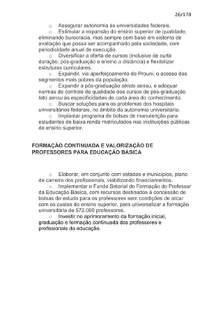 26/170

       o Assegurar autonomia às universidades federais.
       o Estimular a expansão do ensino superior de qualidade,
  eliminando burocracia, mas sempre com base em sistema de
  avaliação que possa ser acompanhado pela sociedade, com
  periodicidade anual de execução.
       o Diversificar a oferta de cursos (inclusive de curta
  duração, pós-graduação e ensino a distância) e flexibilizar
  estruturas curriculares.
       o Expandir, via aperfeiçoamento do Prouni, o acesso dos
  segmentos mais pobres da população.
       o Expandir a pós-graduação stricto sensu, e adequar
  normas de controle de qualidade dos cursos de pós-graduação
  lato sensu às especificidades de cada área do conhecimento.
       o Buscar soluções para os problemas dos hospitais
  universitários federais, no âmbito da autonomia universitária.
       o Implantar programa de bolsas de manutenção para
  estudantes de baixa renda matriculados nas instituições públicas
  de ensino superior.


FORMAÇÃO CONTINUADA E VALORIZAÇÃO DE
PROFESSORES PARA EDUCAÇÃO BÁSICA



       o Elaborar, em conjunto com estados e municípios, plano
  de carreira dos profissionais, viabilizando financiamentos.
       o Implementar o Fundo Setorial de Formação do Professor
  da Educação Básica, com recursos destinados à concessão de
  bolsas de estudo para os professores sem condições de arcar
  com os custos do ensino superior, para universalizar a formação
  universitária de 572.000 professores.
       o Investir no aprimoramento da formação inicial,
  graduação e formação continuada dos professores e
  profissionais da educação.
 