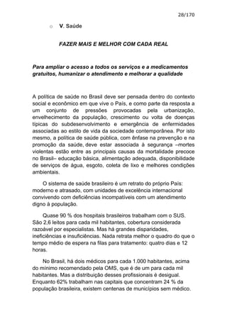 28/170

       o   V. Saúde


           FAZER MAIS E MELHOR COM CADA REAL



Para ampliar o acesso a todos os serviços e a medicamentos
gratuitos, humanizar o atendimento e melhorar a qualidade



A política de saúde no Brasil deve ser pensada dentro do contexto
social e econômico em que vive o País, e como parte da resposta a
um conjunto de pressões provocadas pela urbanização,
envelhecimento da população, crescimento ou volta de doenças
típicas do subdesenvolvimento e emergência de enfermidades
associadas ao estilo de vida da sociedade contemporânea. Por isto
mesmo, a política de saúde pública, com ênfase na prevenção e na
promoção da saúde, deve estar associada à segurança –mortes
violentas estão entre as principais causas da mortalidade precoce
no Brasil– educação básica, alimentação adequada, disponibilidade
de serviços de água, esgoto, coleta de lixo e melhores condições
ambientais.

    O sistema de saúde brasileiro é um retrato do próprio País:
moderno e atrasado, com unidades de excelência internacional
convivendo com deficiências incompatíveis com um atendimento
digno à população.

     Quase 90 % dos hospitais brasileiros trabalham com o SUS.
São 2,6 leitos para cada mil habitantes, cobertura considerada
razoável por especialistas. Mas há grandes disparidades,
ineficiências e insuficiências. Nada retrata melhor o quadro do que o
tempo médio de espera na filas para tratamento: quatro dias e 12
horas.

    No Brasil, há dois médicos para cada 1.000 habitantes, acima
do mínimo recomendado pela OMS, que é de um para cada mil
habitantes. Mas a distribuição desses profissionais é desigual.
Enquanto 62% trabalham nas capitais que concentram 24 % da
população brasileira, existem centenas de municípios sem médico.
 