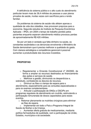 29/170

     A deficiência do sistema público e o alto custo do atendimento
particular levam mais de 38,4 milhões de pessoas a usar planos
privados de saúde, muitas vezes com sacrifícios para a renda
familiar.

     Os problemas do sistema de saúde não afetam apenas a
qualidade de vida dos cidadãos, mas provocam prejuízos para a
economia. Segundo estudos do Instituto de Pesquisa Econômica
Aplicada – IPEA, em 2004 o tempo de trabalho perdido pelos
pacientes enquanto esperam atendimento médico provocou perdas
de aproximadamente R$ 420 milhões.

    Se por um lado é verdade que falta dinheiro na saúde, os
constantes escândalos e as denúncias envolvendo o Ministério da
Saúde demonstram que é preciso melhorar a qualidade do gasto.
Com clareza estratégica e competência gerencial é possível
aumentar a produtividade dos recursos investidos.



    PROPOSTAS



       o Regulamentar a Emenda Constitucional nº 29/2000, de
          forma a ampliar os recursos destinados ao financiamento
          das ações e serviços de saúde.
       o Melhorar a gestão, diminuindo os desperdícios e,
  sobretudo, combatendo os desvios de recursos.
       o Diminuir as filas e o tempo de espera para o
  atendimento, especialmente para as consultas especializadas e
  para os exames complementares.
       o Articular a participação de ONGs e OSCIPs em
  programas regulares de atendimento em mutirão, estimulando a
  participação remunerada de idosos capacitados para esses
  eventos.
     o Retomar plenamente os mutirões cirúrgicos para eliminar
         as filas de espera.
       o Implementar em todo o País o Programa Integral de
  Saúde da Mulher e da Criança.
       o Aumentar oferta gratuita de medicamentos, mediante
  política farmacêutica de qualidade, com a participação da União,
  Estados, municípios e da sociedade.
 