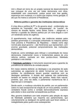 3/170

Unir o Brasil em torno de um projeto nacional de desenvolvimento
que conjugue de uma vez por todas democracia com ética,
estabilidade com crescimento, justiça social com boa gestão,
esperança com mudança, é o sonho que inspirou minha geração. É
ele que me motiva a concorrer à Presidência.

   Reforma política e garantia das instituições democráticas

A crise ética e política do PT e do governo atual – evidenciada nos
episódios do “mensalão”, dos “sanguessugas”, do “cuecão”, da
compra de dossiês fajutos, entre tantos outros – obriga-nos a
retomar a questão da reforma política por um novo ângulo e com
um redobrado senso de urgência.

O aparelhamento, hoje verificado, das instâncias estatais pelos
partidos governistas e a corrupção entranhada na máquina política
mais próxima à Presidência da República – tratada como algo
normal pelo atual governo – são fenômenos que representam, com
enorme gravidade, potencial comprometimento das instituições
democráticas.

Impõe-se, como estratégia para reforçar a consolidação de nossa
democracia, implementar novos e fundamentais passos de uma
reforma política, centrada em dois pontos-chave: fidelidade
partidária e voto distrital.

A fidelidade partidária é instrumento essencial para a garantia da
prevalência da soberania da vontade popular.

Em nosso sistema eleitoral, as ideologias e as propostas de ação
submetidas ao julgamento do eleitor formam-se por meio dos
partidos. As candidaturas devem guardar coerência com as
ideologias partidárias. A divisão das cadeiras dos parlamentos
também se baseia na votação dos partidos. Nada mais natural,
portanto, que, uma vez eleito, o parlamentar mantenha-se fiel à
legenda que o consagrou.

Sendo assim, a mudança voluntária de partido, por um parlamentar
(salvo no caso excepcional da criação de um novo partido), constitui
verdadeira fraude contra a vontade democraticamente expressa
pelo eleitor e deve acarretar conseqüências punitivas.

Meu governo trabalhará com todo empenho pela adoção de regra
de fidelidade partidária que imponha aos parlamentares, que
voluntariamente se desliguem do partido pelo qual foram eleitos, a
inelegibilidade pelos quatro anos subseqüentes.
 
