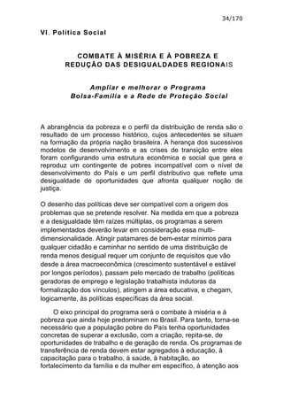 34/170

VI. Política Social


          COMBATE À MISÉRIA E À POBREZA E
        REDUÇÃO DAS DESIGUALDADES REGIONAIS


              Ampliar e melhorar o Programa
         Bolsa-Família e a Rede de Proteção Social



A abrangência da pobreza e o perfil da distribuição de renda são o
resultado de um processo histórico, cujos antecedentes se situam
na formação da própria nação brasileira. A herança dos sucessivos
modelos de desenvolvimento e as crises de transição entre eles
foram configurando uma estrutura econômica e social que gera e
reproduz um contingente de pobres incompatível com o nível de
desenvolvimento do País e um perfil distributivo que reflete uma
desigualdade de oportunidades que afronta qualquer noção de
justiça.

O desenho das políticas deve ser compatível com a origem dos
problemas que se pretende resolver. Na medida em que a pobreza
e a desigualdade têm raízes múltiplas, os programas a serem
implementados deverão levar em consideração essa multi-
dimensionalidade. Atingir patamares de bem-estar mínimos para
qualquer cidadão e caminhar no sentido de uma distribuição de
renda menos desigual requer um conjunto de requisitos que vão
desde a área macroeconômica (crescimento sustentável e estável
por longos períodos), passam pelo mercado de trabalho (políticas
geradoras de emprego e legislação trabalhista indutoras da
formalização dos vínculos), atingem a área educativa, e chegam,
logicamente, às políticas específicas da área social.

     O eixo principal do programa será o combate à miséria e à
pobreza que ainda hoje predominam no Brasil. Para tanto, torna-se
necessário que a população pobre do País tenha oportunidades
concretas de superar a exclusão, com a criação, repita-se, de
oportunidades de trabalho e de geração de renda. Os programas de
transferência de renda devem estar agregados à educação, à
capacitação para o trabalho, à saúde, à habitação, ao
fortalecimento da família e da mulher em específico, à atenção aos
 