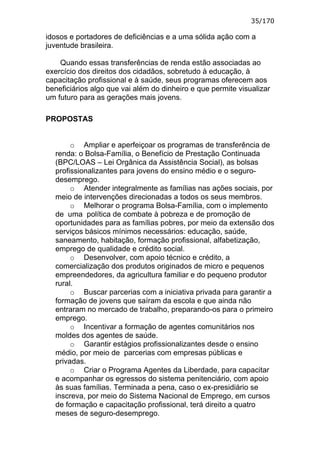 35/170

idosos e portadores de deficiências e a uma sólida ação com a
juventude brasileira.

    Quando essas transferências de renda estão associadas ao
exercício dos direitos dos cidadãos, sobretudo à educação, à
capacitação profissional e à saúde, seus programas oferecem aos
beneficiários algo que vai além do dinheiro e que permite visualizar
um futuro para as gerações mais jovens.

PROPOSTAS


       o Ampliar e aperfeiçoar os programas de transferência de
  renda: o Bolsa-Família, o Benefício de Prestação Continuada
  (BPC/LOAS – Lei Orgânica da Assistência Social), as bolsas
  profissionalizantes para jovens do ensino médio e o seguro-
  desemprego.
       o Atender integralmente as famílias nas ações sociais, por
  meio de intervenções direcionadas a todos os seus membros.
       o Melhorar o programa Bolsa-Família, com o implemento
  de uma política de combate à pobreza e de promoção de
  oportunidades para as famílias pobres, por meio da extensão dos
  serviços básicos mínimos necessários: educação, saúde,
  saneamento, habitação, formação profissional, alfabetização,
  emprego de qualidade e crédito social.
       o Desenvolver, com apoio técnico e crédito, a
  comercialização dos produtos originados de micro e pequenos
  empreendedores, da agricultura familiar e do pequeno produtor
  rural.
       o Buscar parcerias com a iniciativa privada para garantir a
  formação de jovens que saíram da escola e que ainda não
  entraram no mercado de trabalho, preparando-os para o primeiro
  emprego.
       o Incentivar a formação de agentes comunitários nos
  moldes dos agentes de saúde.
       o Garantir estágios profissionalizantes desde o ensino
  médio, por meio de parcerias com empresas públicas e
  privadas.
       o Criar o Programa Agentes da Liberdade, para capacitar
  e acompanhar os egressos do sistema penitenciário, com apoio
  às suas famílias. Terminada a pena, caso o ex-presidiário se
  inscreva, por meio do Sistema Nacional de Emprego, em cursos
  de formação e capacitação profissional, terá direito a quatro
  meses de seguro-desemprego.
 