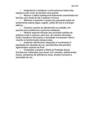 36/170

     o Implementar e fortalecer a infra-estrutura básica dos
espaços onde vivem as famílias mais pobres.
     o Reduzir o déficit habitacional fortemente concentrado em
famílias com renda de até 3 salários mínimos.
     o Melhorar e expandir o acesso da população pobre ao
saneamento básico (água, esgoto, coleta de lixo) e à energia
elétrica.
     o Construir centros de atendimento ao cidadão, em
parceria com prefeituras e governos estaduais.
     o Dedicar especial atenção aos principais bolsões de
pobreza rurais e urbanos, para que, de maneira articulada,
União, Estados e Municípios e sociedade civil possam intervir,
visando à transformação dessas áreas.
     o Implantar atendimento adequado e humanizado à
população em situação de rua, característica dos grandes
aglomerados urbanos do País.
     o Consolidar e ampliar a Rede de Proteção Social,
formada por instituições que atuam com crianças, adolescentes,
idosos, portadores de deficiência física, direitos humanos e
população de rua.
 