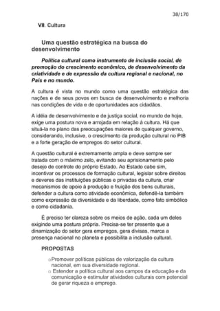 38/170

  VII. Cultura


   Uma questão estratégica na busca do
desenvolvimento
    Política cultural como instrumento de inclusão social, de
promoção do crescimento econômico, de desenvolvimento da
criatividade e de expressão da cultura regional e nacional, no
País e no mundo.

A cultura é vista no mundo como uma questão estratégica das
nações e de seus povos em busca de desenvolvimento e melhoria
nas condições de vida e de oportunidades aos cidadãos.

A idéia de desenvolvimento e de justiça social, no mundo de hoje,
exige uma postura nova e arrojada em relação à cultura. Há que
situá-la no plano das preocupações maiores de qualquer governo,
considerando, inclusive, o crescimento da produção cultural no PIB
e a forte geração de empregos do setor cultural.

A questão cultural é extremamente ampla e deve sempre ser
tratada com o máximo zelo, evitando seu aprisionamento pelo
desejo de controle do próprio Estado. Ao Estado cabe sim,
incentivar os processos de formação cultural, legislar sobre direitos
e deveres das instituições públicas e privadas da cultura, criar
mecanismos de apoio à produção e fruição dos bens culturais,
defender a cultura como atividade econômica, defendê-la também
como expressão da diversidade e da liberdade, como fato simbólico
e como cidadania.

    É preciso ter clareza sobre os meios de ação, cada um deles
exigindo uma postura própria. Precisa-se ter presente que a
dinamização do setor gera empregos, gera divisas, marca a
presença nacional no planeta e possibilita a inclusão cultural.

    PROPOSTAS

       o Promover políticas públicas de valorização da cultura
         nacional, em sua diversidade regional.
       o Estender a política cultural aos campos da educação e da
         comunicação e estimular atividades culturais com potencial
         de gerar riqueza e emprego.
 