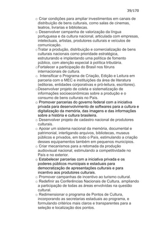 39/170

o Criar condições para ampliar investimentos em canais de
  distribuição de bens culturais, como salas de cinemas,
  teatros, livrarias e bibliotecas.
o Desenvolver campanha de valorização da língua
  portuguesa e da cultura nacional, articulada com empresas,
  intelectuais, artistas, produtores culturais e veículos de
  comunicação.
o Tratar a produção, distribuição e comercialização de bens
  culturais nacionais como prioridade estratégica,
  estruturando e implantando uma política de fomento
  público, com atenção especial à política tributária.
o Fortalecer a participação do Brasil nos fóruns
  internacionais de cultura.
o Intensificar o Programa de Criação, Edição e Leitura em
  parceria com o MEC e instituições da área de literatura
  (editoras, entidades corporativas e pró-leitura, escritores).
o Desenvolver projeto de coleta e sistematização de
  informações socioeconômicas sobre a produção e o
  consumo de bens culturais no País.
o Promover parcerias do governo federal com a iniciativa
  privada para desenvolvimento de softwares para a cultura e
  digitalização da memória, das imagens e das informações
  sobre a história e cultura brasileira.
o Desenvolver projeto de cadastro nacional de produtores
  culturais.
o Apoiar um sistema nacional da memória, documental e
  patrimonial, interligando arquivos, bibliotecas, museus
  públicos e privados, em todo o País, estimulando a criação
  desses equipamentos também em pequenos municípios.
o Criar mecanismos para a retomada da produção
  audiovisual nacional, estimulando a competitividade no
  País e no exterior.
o Estabelecer parcerias com a iniciativa privada e os
  poderes públicos municipais e estaduais para
  democratização de apresentações culturais e para
  incentivo aos produtores culturais.
o Promover campanhas de incentivo ao turismo cultural.
o Redefinir as Conferências Nacionais de Cultura, ampliando
  a participação de todas as áreas envolvidas na questão
  cultural.
o Redimensionar o programa de Pontos de Cultura,
  incorporando as secretarias estaduais ao programa, e
  formulando critérios mais claros e transparentes para a
  seleção e localização dos pontos.
 