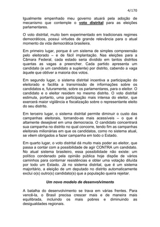 4/170

Igualmente empenhado meu governo atuará pela adoção de
mecanismo que contemple o voto distrital para as eleições
parlamentares.

O voto distrital, muito bem experimentado em tradicionais regimes
democráticos, possui virtudes de grande relevância para o atual
momento da vida democrática brasileira.

Em primeiro lugar, porque é um sistema de simples compreensão
pelo eleitorado – e de fácil implantação. Nas eleições para a
Câmara Federal, cada estado seria dividido em tantos distritos
quantas as vagas a preencher. Cada partido apresenta um
candidato (e um candidato a suplente) por distrito, cabendo a vaga
àquele que obtiver a maioria dos votos.

Em segundo lugar, o sistema distrital incentiva a participação do
eleitorado e facilita a transmissão de informações sobre os
candidatos e, futuramente, sobre os parlamentares, para o eleitor. O
candidato e o eleitor residem no mesmo distrito. O voto distrital
estimula, portanto, uma participação mais intensa do eleitor, que
exercerá maior vigilância e fiscalização sobre o representante eleito
do seu distrito.

Em terceiro lugar, o sistema distrital permite diminuir o custo das
campanhas eleitorais, tornando-as mais acessíveis – o que é
altamente desejável em uma democracia. O candidato concentrará
sua campanha no distrito no qual concorre, tendo fim as campanhas
eleitorais milionárias em que os candidatos, como no sistema atual,
se vêem obrigados a fazer campanha em todo o Estado.

Em quarto lugar, o voto distrital dá muito mais poder ao eleitor, que
passa a contar com a possibilidade de agir CONTRA um candidato.
No atual sistema brasileiro, essa possibilidade não existe: um
político condenado pela opinião pública hoje dispõe de vários
caminhos para contornar resistências e obter uma votação diluída
por todo um Estado. Já no sistema distrital, que é um sistema
majoritário, a eleição de um deputado no distrito automaticamente
exclui o(s) outro(s) candidato(s) que a população queira rejeitar.

              Um novo modelo de desenvolvimento

A batalha do desenvolvimento se trava em várias frentes. Para
vencê-la, o Brasil precisa crescer mais e de maneira mais
equilibrada, incluindo os mais pobres e diminuindo as
desigualdades regionais.
 