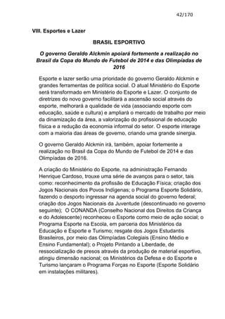 42/170


VIII. Esportes e Lazer

                         BRASIL ESPORTIVO

  O governo Geraldo Alckmin apoiará fortemente a realização no
 Brasil da Copa do Mundo de Futebol de 2014 e das Olimpíadas de
                             2016

  Esporte e lazer serão uma prioridade do governo Geraldo Alckmin e
  grandes ferramentas de política social. O atual Ministério do Esporte
  será transformado em Ministério do Esporte e Lazer. O conjunto de
  diretrizes do novo governo facilitará a ascensão social através do
  esporte, melhorará a qualidade de vida (associando esporte com
  educação, saúde e cultura) e ampliará o mercado de trabalho por meio
  da dinamização da área, a valorização do profissional de educação
  física e a redução da economia informal do setor. O esporte interage
  com a maioria das áreas de governo, criando uma grande sinergia.

  O governo Geraldo Alckmin irá, também, apoiar fortemente a
  realização no Brasil da Copa do Mundo de Futebol de 2014 e das
  Olimpíadas de 2016.

  A criação do Ministério do Esporte, na administração Fernando
  Henrique Cardoso, trouxe uma série de avanços para o setor, tais
  como: reconhecimento da profissão de Educação Física; criação dos
  Jogos Nacionais dos Povos Indígenas; o Programa Esporte Solidário,
  fazendo o desporto ingressar na agenda social do governo federal;
  criação dos Jogos Nacionais da Juventude (descontinuado no governo
  seguinte); O CONANDA (Conselho Nacional dos Direitos da Criança
  e do Adolescente) reconheceu o Esporte como meio de ação social; o
  Programa Esporte na Escola, em parceria dos Ministérios da
  Educação e Esporte e Turismo; resgate dos Jogos Estudantis
  Brasileiros, por meio das Olimpíadas Colegiais (Ensino Médio e
  Ensino Fundamental); o Projeto Pintando a Liberdade, de
  ressocialização de presos através da produção de material esportivo,
  atingiu dimensão nacional; os Ministérios da Defesa e do Esporte e
  Turismo lançaram o Programa Forças no Esporte (Esporte Solidário
  em instalações militares).
 