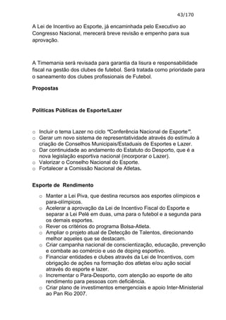 43/170

A Lei de Incentivo ao Esporte, já encaminhada pelo Executivo ao
Congresso Nacional, merecerá breve revisão e empenho para sua
aprovação.



A Timemania será revisada para garantia da lisura e responsabilidade
fiscal na gestão dos clubes de futebol. Será tratada como prioridade para
o saneamento dos clubes profissionais de Futebol.

Propostas



Políticas Públicas de Esporte/Lazer



o Incluir o tema Lazer no ciclo “Conferência Nacional de Esporte”.
o Gerar um novo sistema de representatividade através do estímulo à
  criação de Conselhos Municipais/Estaduais de Esportes e Lazer.
o Dar continuidade ao andamento do Estatuto do Desporto, que é a
  nova legislação esportiva nacional (incorporar o Lazer).
o Valorizar o Conselho Nacional do Esporte.
o Fortalecer a Comissão Nacional de Atletas.


Esporte de Rendimento

  o Manter a Lei Piva, que destina recursos aos esportes olímpicos e
    para-olímpicos.
  o Acelerar a aprovação da Lei de Incentivo Fiscal do Esporte e
    separar a Lei Pelé em duas, uma para o futebol e a segunda para
    os demais esportes.
  o Rever os critérios do programa Bolsa-Atleta.
  o Ampliar o projeto atual de Detecção de Talentos, direcionando
    melhor aqueles que se destacam.
  o Criar campanha nacional de conscientização, educação, prevenção
    e combate ao comércio e uso de doping esportivo.
  o Financiar entidades e clubes através da Lei de Incentivos, com
    obrigação de ações na formação dos atletas e/ou ação social
    através do esporte e lazer.
  o Incrementar o Para-Desporto, com atenção ao esporte de alto
    rendimento para pessoas com deficiência.
  o Criar plano de investimentos emergenciais e apoio Inter-Ministerial
    ao Pan Rio 2007.
 