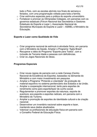 45/170

    todo o País, com as escolas abrindo nos finais de semana e
    feriados, com uma programação voltada para toda a família.
  o Criar estímulos especiais para a prática do esporte universitário.
  o Fortalecer e priorizar as Olimpíadas Colegiais, em parcerias com os
    governos estaduais (Fórum Nacional dos Secretários e Gestores
    Estaduais de Esporte e Lazer ), Associação Nacional de
    Secretários Municipais de Esporte e Lazer – ASMEL e Ministério da
    Educação.


Esporte e Lazer como Qualidade de Vida



  o Criar programa nacional de estímulo à atividade física, em parceria
    com o Ministério da Saúde. Ampliar o Programa “Agita Brasil”.
  o Recuperar a idéia do Programa “Esporte para Todos”, com a
    inclusão da Terceira Idade e pessoas com deficiências.
  o Criar os Jogos Nacionais do Idoso.


Programas Especiais



  o Criar novas regras de parceria com a rede Cenesp (Centro
    Nacional de Excelência do Esporte), baseadas na demanda do
    Ministério e com maior investimento em pesquisa.
  o Ampliar o Programa “Pintando a Liberdade” de produção de
    material esportivo no sistema penitenciário dos Estados e da União.
  o Ampliar a cooperação internacional, tanto para esportes de
    rendimento como para esporte/lazer de cunho social.
  o Regulamentar e promover esportes da natureza, esporte de
    aventura; eco-esporte e esportes radicais, em parceria com o
    Ministério do Turismo.
  o Ampliar a promoção de esportes de identidade cultural e de criação
    nacional.
  o Desenvolver um inventário nacional sobre esporte e lazer,
    mantendo seus dados atualizados.
  o Valorizar os profissionais de educação física em parceria com
    o Conselho Federal de Educação Física.
 