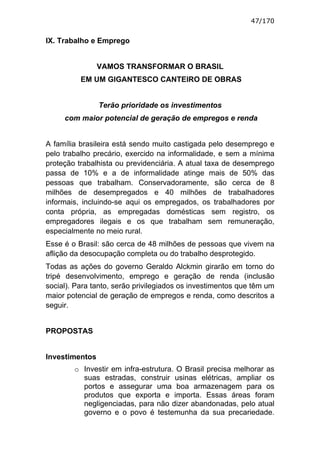47/170


IX. Trabalho e Emprego


                VAMOS TRANSFORMAR O BRASIL
          EM UM GIGANTESCO CANTEIRO DE OBRAS


                Terão prioridade os investimentos
     com maior potencial de geração de empregos e renda


A família brasileira está sendo muito castigada pelo desemprego e
pelo trabalho precário, exercido na informalidade, e sem a mínima
proteção trabalhista ou previdenciária. A atual taxa de desemprego
passa de 10% e a de informalidade atinge mais de 50% das
pessoas que trabalham. Conservadoramente, são cerca de 8
milhões de desempregados e 40 milhões de trabalhadores
informais, incluindo-se aqui os empregados, os trabalhadores por
conta própria, as empregadas domésticas sem registro, os
empregadores ilegais e os que trabalham sem remuneração,
especialmente no meio rural.
Esse é o Brasil: são cerca de 48 milhões de pessoas que vivem na
aflição da desocupação completa ou do trabalho desprotegido.
Todas as ações do governo Geraldo Alckmin girarão em torno do
tripé desenvolvimento, emprego e geração de renda (inclusão
social). Para tanto, serão privilegiados os investimentos que têm um
maior potencial de geração de empregos e renda, como descritos a
seguir.


PROPOSTAS


Investimentos
        o Investir em infra-estrutura. O Brasil precisa melhorar as
          suas estradas, construir usinas elétricas, ampliar os
          portos e assegurar uma boa armazenagem para os
          produtos que exporta e importa. Essas áreas foram
          negligenciadas, para não dizer abandonadas, pelo atual
          governo e o povo é testemunha da sua precariedade.
 