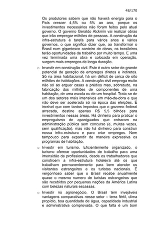 48/170

  Os produtores sabem que não haverá energia para o
  País crescer 4,5% ou 5% ao ano, porque os
  investimentos necessários não foram feitos pelo atual
  governo. O governo Geraldo Alckmin vai realizar obras
  que irão empregar milhões de pessoas. A construção da
  infra-estrutura é tarefa para vários anos e vários
  governos, o que significa dizer que, ao transformar o
  Brasil num gigantesco canteiro de obras, os brasileiros
  terão oportunidades de trabalho por muito tempo. E uma
  vez terminada uma obra e colocada em operação,
  surgem mais empregos de longa duração.
o Investir em construção civil. Este é outro setor de grande
  potencial de geração de empregos diretos e indiretos.
  Só na área habitacional, há um déficit de cerca de oito
  milhões de habitações. A construção civil emprega muito
  não só ao erguer casas e prédios mas, sobretudo, na
  fabricação dos milhões de componentes de uma
  habitação, de uma escola ou de um hospital. Trata-se de
  um dos setores mais intensivos em mão-de-obra e que
  não deve ser acelerado só na época das eleições. É
  incrível que com tantos impostos que o governo federal
  arrecada, destine apenas R$ 5,5 bilhões para
  investimentos nessas áreas. Há dinheiro para praticar o
  empreguismo de apaniguados que entraram na
  administração pública sem concurso (e, muitas vezes,
  sem qualificação), mas não há dinheiro para construir
  nossa infra-estrutura e para criar empregos. Nem
  tampouco para expandir de maneira expressiva os
  programas de habitação.
o Investir em turismo. Eficientemente organizado, o
  turismo oferece oportunidades de trabalho para uma
  imensidão de profissionais, desde os trabalhadores que
  constroem a infra-estrutura hoteleira até os que
  trabalham permanentemente para bem atender os
  visitantes estrangeiros e os turistas nacionais. É
  vergonhoso saber que o Brasil recebe anualmente
  quase o mesmo numero de turistas estrangeiros que
  são recebidos por pequenas nações da América Latina
  com belezas naturais escassas.
o Investir no agronegócio. O Brasil tem invejáveis
  vantagens comparativas nesse setor – terra fértil, clima
  propício, boa quantidade de água, capacidade industrial
  e administrativa comprovada. O que falta é um bom
 
