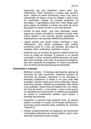 49/170

         tratamento dos que trabalham nesse setor que,
         infelizmente, foram deixados à mingua pelo governo
         atual - depois de terem contribuído, anos a fio, para a
         manutenção de baixos níveis de inflação e altos níveis
         de exportação. Apesar da entrada acelerada de
         tecnologia, o agronegócio ainda tem muito fôlego para
         gerar postos de trabalho e manter boa parte da nossa
         população no interior do País e com vida decente.
       o Investir na área social - que inclui educação, saúde,
         segurança, justiça, previdência, assistência social, entre
         outros setores e que absorve grande quantidade de
         trabalhadores e tem grandes déficits de profissionais.
       o Apoiar setores que geram muitos empregos e que,
         infelizmente, vêm sendo castigados pela política
         econômica atual. É o caso, por exemplo, das áreas de
         calçados, têxtil, confecções, mobiliário e outros.
       o Estimular que as compras do governo federal levem em
         conta as metas de emprego. O governo é um grande
         comprador e deve comprar preferencialmente de quem
         gera mais emprego, sem inibir os avanços tecnológicos,
         que são a garantia do progresso. O mesmo acontecerá
         com as linhas de financiamento governamentais.
Capacitação e emprego
       o Melhorar o ensino - O emprego não depende apenas de
         estímulos do lado econômico. Depende também de
         incentivos às pessoas, sobretudo à sua educação e
         formação profissional. O Brasil é um país onde falta
         emprego e sobram vagas para certas profissões. Apesar
         de termos vencido a batalha da quantidade, falta vencer
         a da qualidade. Nossa força de trabalho tem, em média,
         6,5 anos de escola – e má escola - o que é muito pouco
         na sociedade do conhecimento. A melhoria da qualidade
         do ensino é fundamental também para facilitar o
         emprego das pessoas.
       o Intensificar a parceria hoje existente entre os setores
         público e privado no campo da formação profissional e
         promoção social realizada pelas entidades do chamado
         “Sistema S”.
       o Ampliar substancialmente os programas de treinamento
         e formação profissional do serviço público, assim como
         estimular iniciativas do setor privado.
 