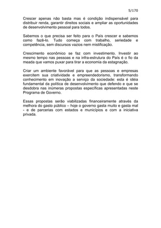 5/170

Crescer apenas não basta mas é condição indispensável para
distribuir renda, garantir direitos sociais e ampliar as oportunidades
de desenvolvimento pessoal para todos.

Sabemos o que precisa ser feito para o País crescer e sabemos
como fazê-lo. Tudo começa com trabalho, seriedade e
competência, sem discursos vazios nem mistificação.

Crescimento econômico se faz com investimento. Investir ao
mesmo tempo nas pessoas e na infra-estrutura do País é o fio da
meada que vamos puxar para tirar a economia da estagnação.

Criar um ambiente favorável para que as pessoas e empresas
exercitem sua criatividade e empreendedorismo, transformando
conhecimento em inovação a serviço da sociedade: esta é idéia
fundamental da política de desenvolvimento que defendo e que se
desdobra nas inúmeras propostas específicas apresentadas neste
Programa de Governo.

Essas propostas serão viabilizadas financeiramente através da
melhora do gasto público – hoje o governo gasta muito e gasta mal
- e de parcerias com estados e municípios e com a iniciativa
privada.
 