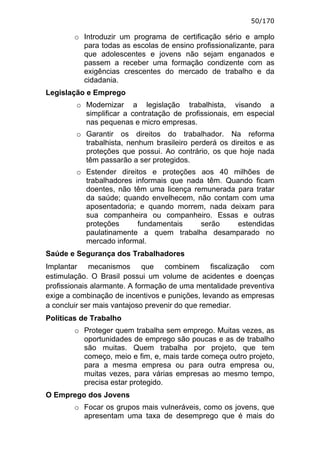 50/170

        o Introduzir um programa de certificação sério e amplo
          para todas as escolas de ensino profissionalizante, para
          que adolescentes e jovens não sejam enganados e
          passem a receber uma formação condizente com as
          exigências crescentes do mercado de trabalho e da
          cidadania.
Legislação e Emprego
        o Modernizar a legislação trabalhista, visando a
          simplificar a contratação de profissionais, em especial
          nas pequenas e micro empresas.
        o Garantir os direitos do trabalhador. Na reforma
          trabalhista, nenhum brasileiro perderá os direitos e as
          proteções que possui. Ao contrário, os que hoje nada
          têm passarão a ser protegidos.
        o Estender direitos e proteções aos 40 milhões de
          trabalhadores informais que nada têm. Quando ficam
          doentes, não têm uma licença remunerada para tratar
          da saúde; quando envelhecem, não contam com uma
          aposentadoria; e quando morrem, nada deixam para
          sua companheira ou companheiro. Essas e outras
          proteções      fundamentais    serão     estendidas
          paulatinamente a quem trabalha desamparado no
          mercado informal.
Saúde e Segurança dos Trabalhadores
Implantar mecanismos que combinem fiscalização com
estimulação. O Brasil possui um volume de acidentes e doenças
profissionais alarmante. A formação de uma mentalidade preventiva
exige a combinação de incentivos e punições, levando as empresas
a concluir ser mais vantajoso prevenir do que remediar.
Políticas de Trabalho
        o Proteger quem trabalha sem emprego. Muitas vezes, as
          oportunidades de emprego são poucas e as de trabalho
          são muitas. Quem trabalha por projeto, que tem
          começo, meio e fim, e, mais tarde começa outro projeto,
          para a mesma empresa ou para outra empresa ou,
          muitas vezes, para várias empresas ao mesmo tempo,
          precisa estar protegido.
O Emprego dos Jovens
        o Focar os grupos mais vulneráveis, como os jovens, que
          apresentam uma taxa de desemprego que é mais do
 