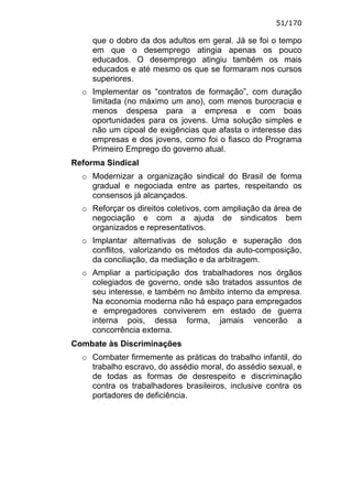 51/170

     que o dobro da dos adultos em geral. Já se foi o tempo
     em que o desemprego atingia apenas os pouco
     educados. O desemprego atingiu também os mais
     educados e até mesmo os que se formaram nos cursos
     superiores.
  o Implementar os “contratos de formação”, com duração
    limitada (no máximo um ano), com menos burocracia e
    menos despesa para a empresa e com boas
    oportunidades para os jovens. Uma solução simples e
    não um cipoal de exigências que afasta o interesse das
    empresas e dos jovens, como foi o fiasco do Programa
    Primeiro Emprego do governo atual.
Reforma Sindical
  o Modernizar a organização sindical do Brasil de forma
    gradual e negociada entre as partes, respeitando os
    consensos já alcançados.
  o Reforçar os direitos coletivos, com ampliação da área de
    negociação e com a ajuda de sindicatos bem
    organizados e representativos.
  o Implantar alternativas de solução e superação dos
    conflitos, valorizando os métodos da auto-composição,
    da conciliação, da mediação e da arbitragem.
  o Ampliar a participação dos trabalhadores nos órgãos
    colegiados de governo, onde são tratados assuntos de
    seu interesse, e também no âmbito interno da empresa.
    Na economia moderna não há espaço para empregados
    e empregadores conviverem em estado de guerra
    interna pois, dessa forma, jamais vencerão a
    concorrência externa.
Combate às Discriminações
  o Combater firmemente as práticas do trabalho infantil, do
    trabalho escravo, do assédio moral, do assédio sexual, e
    de todas as formas de desrespeito e discriminação
    contra os trabalhadores brasileiros, inclusive contra os
    portadores de deficiência.
 