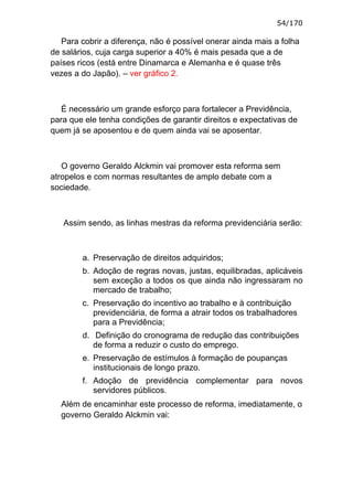 54/170

   Para cobrir a diferença, não é possível onerar ainda mais a folha
de salários, cuja carga superior a 40% é mais pesada que a de
países ricos (está entre Dinamarca e Alemanha e é quase três
vezes a do Japão). – ver gráfico 2.



   É necessário um grande esforço para fortalecer a Previdência,
para que ele tenha condições de garantir direitos e expectativas de
quem já se aposentou e de quem ainda vai se aposentar.



   O governo Geraldo Alckmin vai promover esta reforma sem
atropelos e com normas resultantes de amplo debate com a
sociedade.



   Assim sendo, as linhas mestras da reforma previdenciária serão:



        a. Preservação de direitos adquiridos;
        b. Adoção de regras novas, justas, equilibradas, aplicáveis
           sem exceção a todos os que ainda não ingressaram no
           mercado de trabalho;
        c. Preservação do incentivo ao trabalho e à contribuição
           previdenciária, de forma a atrair todos os trabalhadores
           para a Previdência;
        d. Definição do cronograma de redução das contribuições
           de forma a reduzir o custo do emprego.
        e. Preservação de estímulos à formação de poupanças
           institucionais de longo prazo.
        f. Adoção de previdência complementar para novos
           servidores públicos.
  Além de encaminhar este processo de reforma, imediatamente, o
  governo Geraldo Alckmin vai:
 
