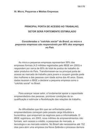 58/170

XI. Micro, Pequenas e Médias Empresas




          PRINCIPAL PORTA DE ACESSO AO TRABALHO,

             SETOR SERÁ FORTEMENTE ESTIMULADO



     Consideradas o “colchão social” do Brasil, as micro e
pequenas empresas são responsáveis por 60% dos empregos
                         no País




     As micro e pequenas empresas representam 99% das
empresas formais (4,5 milhões registradas pelo IBGE em 2003) e
respondem por cerca de 60% do total de postos de trabalho do
setor produtivo do País. Transformaram-se na principal porta de
acesso ao mercado de trabalho para jovens e ocupam grande parte
das mulheres e das pessoas com idade acima dos 40 anos. Esses
dados levaram o IBGE a declarar a pequena empresa como o
“colchão social” no Brasil.



    Para avançar nesse setor, é fundamental apoiar a capacidade
empreendedora das pessoas, promover condições de re-
qualificação e estimular a flexibilização das relações de trabalho.



    As dificuldades que têm que ser enfrentadas pelos
empreendedores começam pela pesada carga tributária e
burocrática, que empurram os negócios para a informalidade. O
IBGE registrava, em 2003, nove milhões de empreendimentos não
formais, sem acesso a crédito, a pesquisas de mercado, a
tecnologia e ao mercado externo. No Brasil são necessários até 152
dias para abrir uma empresa (na Nova Zelândia o processo demora
 
