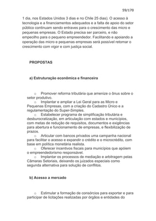 59/170

1 dia, nos Estados Unidos 3 dias e no Chile 25 dias). O acesso à
tecnologia e a financiamentos adequados e a falta de apoio do setor
público continuam sendo entraves para o crescimento das micro e
pequenas empresas. O Estado precisa ser parceiro, e não
empecilho para o pequeno empreendedor. Facilitando e apoiando a
operação das micro e pequenas empresas será possível retomar o
crescimento com vigor e com justiça social.



    PROPOSTAS



    a) Estruturação econômica e financeira



      o Promover reforma tributária que amenize o ônus sobre o
  setor produtivo.
      o Implantar e ampliar a Lei Geral para as Micro e
  Pequenas Empresas, com a criação do Cadastro Único e a
  regulamentação do Super-Simples.
      o Estabelecer programa de simplificação tributária e
  desburocratização, em articulação com estados e municípios,
  com metas de redução de requisitos, documentos e exigências
  para abertura e funcionamento de empresas, e flexibilização de
  prazos.
      o Articular com bancos privados uma campanha nacional
  para facilitar o acesso e expandir o crédito e o microcrédito, com
  base em política monetária realista.
      o Oferecer incentivos fiscais para municípios que apóiem
  o empreendedorismo responsável.
      o Implantar os processos de mediação e arbitragem pelas
  Câmaras Setoriais, deixando os juizados especiais como
  segunda alternativa para solução de conflitos.


    b) Acesso a mercado



       o Estimular a formação de consórcios para exportar e para
  participar de licitações realizadas por órgãos e entidades do
 