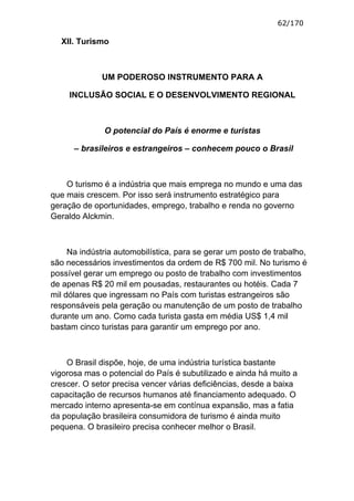 62/170

  XII. Turismo



              UM PODEROSO INSTRUMENTO PARA A

     INCLUSÃO SOCIAL E O DESENVOLVIMENTO REGIONAL



              O potencial do País é enorme e turistas

      – brasileiros e estrangeiros – conhecem pouco o Brasil



    O turismo é a indústria que mais emprega no mundo e uma das
que mais crescem. Por isso será instrumento estratégico para
geração de oportunidades, emprego, trabalho e renda no governo
Geraldo Alckmin.



     Na indústria automobilística, para se gerar um posto de trabalho,
são necessários investimentos da ordem de R$ 700 mil. No turismo é
possível gerar um emprego ou posto de trabalho com investimentos
de apenas R$ 20 mil em pousadas, restaurantes ou hotéis. Cada 7
mil dólares que ingressam no País com turistas estrangeiros são
responsáveis pela geração ou manutenção de um posto de trabalho
durante um ano. Como cada turista gasta em média US$ 1,4 mil
bastam cinco turistas para garantir um emprego por ano.



    O Brasil dispõe, hoje, de uma indústria turística bastante
vigorosa mas o potencial do País é subutilizado e ainda há muito a
crescer. O setor precisa vencer várias deficiências, desde a baixa
capacitação de recursos humanos até financiamento adequado. O
mercado interno apresenta-se em contínua expansão, mas a fatia
da população brasileira consumidora de turismo é ainda muito
pequena. O brasileiro precisa conhecer melhor o Brasil.
 