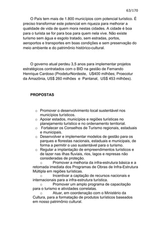 63/170

     O País tem mais de 1.800 municípios com potencial turístico. É
preciso transformar este potencial em riqueza para melhorar a
qualidade de vida de quem mora nestas cidades. A cidade é boa
para o turista se for para boa para quem nela vive. Não existe
turismo sem água e esgoto tratado, sem estradas, portos,
aeroportos e transportes em boas condições e sem preservação do
meio ambiente e do patrimônio histórico-cultural.



    O governo atual perdeu 3,5 anos para implementar projetos
estratégicos contratados com o BID na gestão de Fernando
Henrique Cardoso (ProdeturNordeste, U$400 milhões; Proecotur
da Amazônia, US$ 260 milhões e Pantanal, US$ 453 milhões).



    PROPOSTAS



       o Promover o desenvolvimento local sustentável nos
          municípios turísticos.
       o Apoiar estados, municípios e regiões turísticas no
          planejamento turístico e no ordenamento territorial.
       o Fortalecer os Conselhos de Turismo regionais, estaduais
          e municipais.
       o Desenvolver e implementar modelos de gestão para os
          parques e florestas nacionais, estaduais e municipais, de
          forma a permitir o uso sustentável para o turismo.
       o Regular a implantação de empreendimentos turísticos e
          de lazer nas ilhas fluviais, rios, lagos e represas não
          consideradas de proteção.
          o      Promover a melhoria da infra-estrutura básica e a
     retomada imediata dos Programas de Obras de Infra-Estrutura
     Múltipla em regiões turísticas.
          o      Incentivar a captação de recursos nacionais e
     internacionais para a infra-estrutura turística.
          o      Promover um amplo programa de capacitação
     para o turismo e atividades correlatas.
          o      Atuar, em coordenação com o Ministério da
     Cultura, para a formatação de produtos turísticos baseados
     em nosso patrimônio cultural.
 