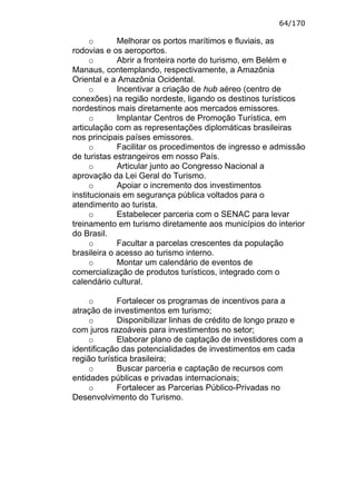 64/170

      o      Melhorar os portos marítimos e fluviais, as
rodovias e os aeroportos.
      o      Abrir a fronteira norte do turismo, em Belém e
Manaus, contemplando, respectivamente, a Amazônia
Oriental e a Amazônia Ocidental.
      o      Incentivar a criação de hub aéreo (centro de
conexões) na região nordeste, ligando os destinos turísticos
nordestinos mais diretamente aos mercados emissores.
      o      Implantar Centros de Promoção Turística, em
articulação com as representações diplomáticas brasileiras
nos principais países emissores.
      o      Facilitar os procedimentos de ingresso e admissão
de turistas estrangeiros em nosso País.
      o      Articular junto ao Congresso Nacional a
aprovação da Lei Geral do Turismo.
      o      Apoiar o incremento dos investimentos
institucionais em segurança pública voltados para o
atendimento ao turista.
      o      Estabelecer parceria com o SENAC para levar
treinamento em turismo diretamente aos municípios do interior
do Brasil.
      o      Facultar a parcelas crescentes da população
brasileira o acesso ao turismo interno.
      o      Montar um calendário de eventos de
comercialização de produtos turísticos, integrado com o
calendário cultural.

     o       Fortalecer os programas de incentivos para a
atração de investimentos em turismo;
     o       Disponibilizar linhas de crédito de longo prazo e
com juros razoáveis para investimentos no setor;
     o       Elaborar plano de captação de investidores com a
identificação das potencialidades de investimentos em cada
região turística brasileira;
     o       Buscar parceria e captação de recursos com
entidades públicas e privadas internacionais;
     o       Fortalecer as Parcerias Público-Privadas no
Desenvolvimento do Turismo.
 