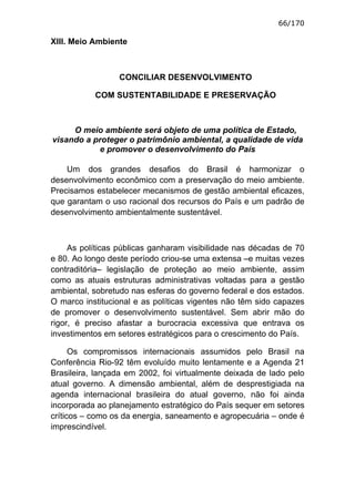 66/170

XIII. Meio Ambiente



                 CONCILIAR DESENVOLVIMENTO

           COM SUSTENTABILIDADE E PRESERVAÇÃO



     O meio ambiente será objeto de uma política de Estado,
visando a proteger o patrimônio ambiental, a qualidade de vida
           e promover o desenvolvimento do País

    Um dos grandes desafios do Brasil é harmonizar o
desenvolvimento econômico com a preservação do meio ambiente.
Precisamos estabelecer mecanismos de gestão ambiental eficazes,
que garantam o uso racional dos recursos do País e um padrão de
desenvolvimento ambientalmente sustentável.



     As políticas públicas ganharam visibilidade nas décadas de 70
e 80. Ao longo deste período criou-se uma extensa –e muitas vezes
contraditória– legislação de proteção ao meio ambiente, assim
como as atuais estruturas administrativas voltadas para a gestão
ambiental, sobretudo nas esferas do governo federal e dos estados.
O marco institucional e as políticas vigentes não têm sido capazes
de promover o desenvolvimento sustentável. Sem abrir mão do
rigor, é preciso afastar a burocracia excessiva que entrava os
investimentos em setores estratégicos para o crescimento do País.

      Os compromissos internacionais assumidos pelo Brasil na
Conferência Rio-92 têm evoluído muito lentamente e a Agenda 21
Brasileira, lançada em 2002, foi virtualmente deixada de lado pelo
atual governo. A dimensão ambiental, além de desprestigiada na
agenda internacional brasileira do atual governo, não foi ainda
incorporada ao planejamento estratégico do País sequer em setores
críticos – como os da energia, saneamento e agropecuária – onde é
imprescindível.
 