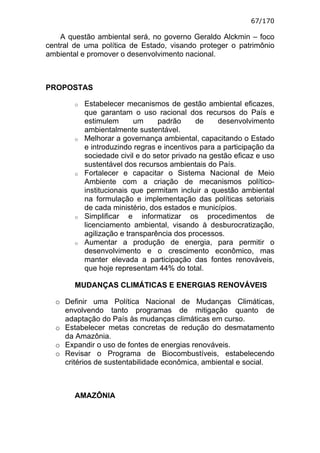67/170

    A questão ambiental será, no governo Geraldo Alckmin – foco
central de uma política de Estado, visando proteger o patrimônio
ambiental e promover o desenvolvimento nacional.



PROPOSTAS

        o   Estabelecer mecanismos de gestão ambiental eficazes,
            que garantam o uso racional dos recursos do País e
            estimulem       um    padrão      de    desenvolvimento
            ambientalmente sustentável.
        o   Melhorar a governança ambiental, capacitando o Estado
            e introduzindo regras e incentivos para a participação da
            sociedade civil e do setor privado na gestão eficaz e uso
            sustentável dos recursos ambientais do País.
        o   Fortalecer e capacitar o Sistema Nacional de Meio
            Ambiente com a criação de mecanismos político-
            institucionais que permitam incluir a questão ambiental
            na formulação e implementação das políticas setoriais
            de cada ministério, dos estados e municípios.
        o   Simplificar e informatizar os procedimentos de
            licenciamento ambiental, visando à desburocratização,
            agilização e transparência dos processos.
        o   Aumentar a produção de energia, para permitir o
            desenvolvimento e o crescimento econômico, mas
            manter elevada a participação das fontes renováveis,
            que hoje representam 44% do total.

        MUDANÇAS CLIMÁTICAS E ENERGIAS RENOVÁVEIS

  o Definir uma Política Nacional de Mudanças Climáticas,
    envolvendo tanto programas de mitigação quanto de
    adaptação do País às mudanças climáticas em curso.
  o Estabelecer metas concretas de redução do desmatamento
    da Amazônia.
  o Expandir o uso de fontes de energias renováveis.
  o Revisar o Programa de Biocombustíveis, estabelecendo
    critérios de sustentabilidade econômica, ambiental e social.



        AMAZÔNIA
 