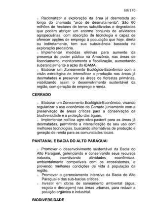 68/170

  o   Racionalizar a exploração da área já desmatada ao
  longo do chamado “arco de desmatamento”. São 60
  milhões de hectares de terras subutilizadas e degradadas
  que podem abrigar um enorme conjunto de atividades
  agropecuárias, com absorção de tecnologia e capaz de
  oferecer opções de emprego à população que hoje, direta
  ou indiretamente, tem sua subsistência baseada na
  exploração predatória.
  o Implementar     medidas efetivas para aumento da
  presença do poder público na Amazônia, nas áreas de
  licenciamento, monitoramento e fiscalização, aumentando
  substancialmente a ação do IBAMA.
  o Elaborar um Zoneamento Ecológico-Econômico com a
  visão estratégica de intensificar a produção nas áreas já
  desmatadas e preservar as áreas de florestas primárias,
  viabilizando assim o desenvolvimento sustentável da
  região, com geração de emprego e renda.

CERRADO

  o  Elaborar um Zoneamento Ecológico-Econômico, visando
  regularizar o uso econômico do Cerrado juntamente com a
  preservação de áreas críticas para a conservação da
  biodiversidade e a proteção das águas.
  o Implementar política agro-silvo-pastoril para as áreas já
  desmatadas, permitindo a intensificação de seu uso com
  melhores tecnologias, buscando alternativas de produção e
  geração de renda para as comunidades locais.

PANTANAL E BACIA DO ALTO PARAGUAI

  o  Promover o desenvolvimento sustentável da Bacia do
  Alto Paraguai, gerenciando e conservando seus recursos
  naturais,     incentivando      atividades econômicas,
  ambientalmente compatíveis com os ecossistemas, e
  provendo melhores condições de vida à população da
  região.
  o Promover o gerenciamento intensivo da Bacia do Alto
     Paraguai e das sub-bacias críticas;
  o Investir em obras de saneamento ambiental (água,
     esgoto e drenagem) nas áreas urbanas, para reduzir a
     poluição orgânica e industrial.

BIODIVERSIDADE
 
