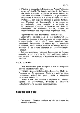 69/170

  o Priorizar a execução do Programa de Áreas Protegidas
    da Amazônia (ARPA) visando à efetivação de Parques
    Nacionais existentes, a criação de novos parques na
    Amazônia, juntamente com medidas que garantam sua
    integridade; Consolidar o Sistema Nacional de Áreas
    Protegidas, com especial atenção à questão fundiária
    nas Unidades de Conservação e às zonas de
    amortecimento, para garantir a proteção da
    biodiversidade. Estimular a formação das Reservas
    Particulares do Patrimônio Natural, através de
    incentivos fiscais aos proprietários de grandes áreas.

  o  Regularizar as áreas destinadas a Reserva Legal.
  o Desenvolver políticas para o uso sustentável das
  florestas, combatendo o desmatamento de terras públicas
  e incentivando o plantio de florestas produtivas para
  atendimento da demanda dos setores agrícola, energético
  e industrial, dando ênfase especial ao Serviço Florestal
  Brasileiro e ao Fundo Nacional de Desenvolvimento
  Florestal.
  o Estimular programas nacionais de pesquisa, de forma a
  aumentar o conhecimento do nosso patrimônio natural,
  com vistas a possíveis usos e a preservação da soberania
  nacional.

USOS DA TERRA

  o  Criar mecanismos para assegurar o uso e a ocupação
  racional e sustentável do solo.
  o Priorizar o Zoneamento Ecológico-Econômico (ZEE) e o
  Programa de Gerenciamento Costeiro brasileiros como
  instrumentos estratégicos para orientar a ocupação
  sustentável do território.
  o Utilizar o ZEE para orientar a expansão da fronteira
  agrícola no Centro-Oeste, Nordeste e Amazônia,
  particularmente no caso dos biocombustíveis.



RECURSOS HÍDRICOS



  o   Consolidar o Sistema Nacional de Gerenciamento de
      Recursos Hídricos;
 