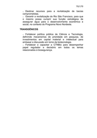 70/170

 o Destinar recursos para a revitalização de bacias
 comprometidas.
 o Garantir a revitalização do Rio São Francisco, para que
 o mesmo possa cumprir sua função estratégica de
 assegurar água para o desenvolvimento econômico e
 social, no contexto do Programa Novo Nordeste.

TRANSGÊNICOS

 o  Fortalecer política pública de Ciência e Tecnologia,
 definindo mecanismos de prioridade em pesquisa, de
 investimentos em capital material e intelectual para
 embasar a discussão em torno da biotecnologia.
 o Fortalecer e capacitar a CTNBio para desempenhar
 papel regulador e decisório em todos os temas
 relacionados à biosegurança.
 