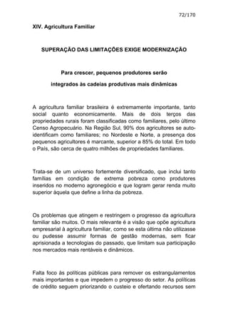 72/170

XIV. Agricultura Familiar



   SUPERAÇÃO DAS LIMITAÇÕES EXIGE MODERNIZAÇÃO



            Para crescer, pequenos produtores serão

       integrados às cadeias produtivas mais dinâmicas



A agricultura familiar brasileira é extremamente importante, tanto
social quanto economicamente. Mais de dois terços das
propriedades rurais foram classificadas como familiares, pelo último
Censo Agropecuário. Na Região Sul, 90% dos agricultores se auto-
identificam como familiares; no Nordeste e Norte, a presença dos
pequenos agricultores é marcante, superior a 85% do total. Em todo
o País, são cerca de quatro milhões de propriedades familiares.



Trata-se de um universo fortemente diversificado, que inclui tanto
famílias em condição de extrema pobreza como produtores
inseridos no moderno agronegócio e que logram gerar renda muito
superior àquela que define a linha da pobreza.



Os problemas que atingem e restringem o progresso da agricultura
familiar são muitos. O mais relevante é a visão que opõe agricultura
empresarial à agricultura familiar, como se esta última não utilizasse
ou pudesse assumir formas de gestão modernas, sem ficar
aprisionada a tecnologias do passado, que limitam sua participação
nos mercados mais rentáveis e dinâmicos.



Falta foco às políticas públicas para remover os estrangulamentos
mais importantes e que impedem o progresso do setor. As políticas
de crédito seguem priorizando o custeio e ofertando recursos sem
 