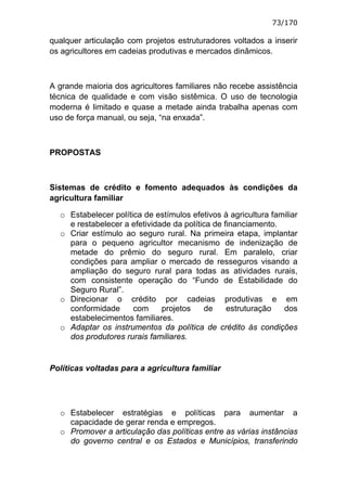 73/170

qualquer articulação com projetos estruturadores voltados a inserir
os agricultores em cadeias produtivas e mercados dinâmicos.



A grande maioria dos agricultores familiares não recebe assistência
técnica de qualidade e com visão sistêmica. O uso de tecnologia
moderna é limitado e quase a metade ainda trabalha apenas com
uso de força manual, ou seja, “na enxada”.



PROPOSTAS



Sistemas de crédito e fomento adequados às condições da
agricultura familiar

  o Estabelecer política de estímulos efetivos à agricultura familiar
    e restabelecer a efetividade da política de financiamento.
  o Criar estímulo ao seguro rural. Na primeira etapa, implantar
    para o pequeno agricultor mecanismo de indenização de
    metade do prêmio do seguro rural. Em paralelo, criar
    condições para ampliar o mercado de resseguros visando a
    ampliação do seguro rural para todas as atividades rurais,
    com consistente operação do “Fundo de Estabilidade do
    Seguro Rural”.
  o Direcionar o crédito por cadeias produtivas e em
    conformidade      com     projetos    de     estruturação   dos
    estabelecimentos familiares.
  o Adaptar os instrumentos da política de crédito às condições
    dos produtores rurais familiares.


Políticas voltadas para a agricultura familiar




  o Estabelecer estratégias e políticas para aumentar a
    capacidade de gerar renda e empregos.
  o Promover a articulação das políticas entre as várias instâncias
    do governo central e os Estados e Municípios, transferindo
 