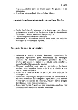 74/170

    responsabilidades para os níveis locais de governo e da
    sociedade.
  o Investir na construção da infra-estrutura básica.


  Inovação tecnológica, Capacitação e Assistência Técnica




  o Apoiar institutos de pesquisa para desenvolver tecnologias
    voltadas para a agricultura familiar e a inserção do agricultor
    familiar nas cadeias produtivas do agronegócio.
  o Capacitar agricultores para a inovação.
  o Remodelar a assistência técnica com base em equipes
    municipais e coordenação regional.


Integração às redes do agronegócio



  o Promover o acesso a novos mercados, capacitando os
    pequenos agricultores para modalidades de transação
    utilizadas no moderno agronegócio (contratos de risco,
    prêmios por qualidade, ações cooperativas entre produtores,
    especificações técnicas, entre outras).
  o Oferecer condições para que os agricultores familiares
    vendam seus produtos diretamente à agroindústria a aos
    mercados consumidores.
  o Estimular a diversificação da produção pela inclusão de
    novos produtos.
  o Fomentar a implantação de agroindústrias, de cooperativas e
    de outras formas de organização de agricultores, para permitir
    melhor comercialização da produção, inclusive com a criação
    de indústrias rurais nas comunidades.
  o Criar mecanismos de proteção aos pequenos produtores nos
    mercados controlados por grandes empresas.
 