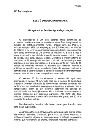 76/170

XV. Agronegócio



                   ESSE É O NEGÓCIO DO BRASIL



              Da agricultura familiar à grande produção



        O agronegócio é um dos setores mais dinâmicos da
economia brasileira e um exemplo de sucesso. Envolve quase cinco
milhões de estabelecimentos rurais, produz 32% do PIB e é
responsável por 37% dos empregos; em 2005 exportou 44 bilhões
de dólares e foi uma das principais fontes de divisas internacionais,
com saldo comercial de 29 bilhões de dólares. O Brasil é hoje o
maior exportador mundial de suco de laranja, carne bovina, carne
de frango, soja, café, açúcar, tabaco. Construiu o maior sistema de
produção de bioenergia do mundo - o álcool combustível que hoje
abastece o mercado doméstico e já está presente em mais de 50
países no mercado mundial. O manejo das florestas nativas e
artificiais é também uma importante fonte de riqueza nacional e
permitiu que o setor de papel e celulose brasileiro se transformasse
em um dos maiores e mais competitivos do mundo.

      O século 20 foi considerado o século da agricultura
americana. O século 21 tem tudo para ser o século da agricultura
brasileira. O Brasil tem mais de 100 milhões hectares de terras não
exploradas, em condições ecológicas adequadas, e ótimas para a
agropecuária, além de um enorme potencial de ganhos de
produtividade nas áreas já em uso. De outro lado, há uma demanda
mundial crescente por produtos agrícolas. Até 2010 ela deve
crescer o equivalente a uma safra brasileira de grãos; até 2015, o
equivalente a duas safras.

      Mas há muitos desafios pela frente, que exigem trabalho duro
para a sua superação.

       A agropecuária vem atravessando uma das suas piores crises
das últimas décadas. Contribuiu para isso, de forma decisiva, a
política econômica vigente e, principalmente, a inépcia do governo
federal, que não tomou, de pronto, enérgicas medidas corretivas.
 