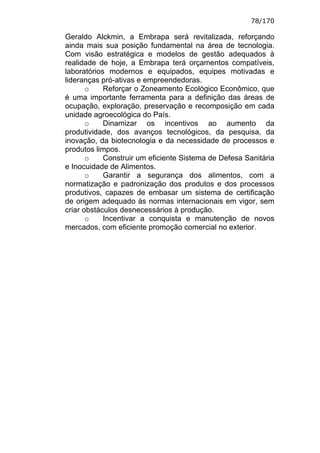 78/170

Geraldo Alckmin, a Embrapa será revitalizada, reforçando
ainda mais sua posição fundamental na área de tecnologia.
Com visão estratégica e modelos de gestão adequados à
realidade de hoje, a Embrapa terá orçamentos compatíveis,
laboratórios modernos e equipados, equipes motivadas e
lideranças pró-ativas e empreendedoras.
       o    Reforçar o Zoneamento Ecológico Econômico, que
é uma importante ferramenta para a definição das áreas de
ocupação, exploração, preservação e recomposição em cada
unidade agroecológica do País.
       o    Dinamizar os incentivos ao aumento da
produtividade, dos avanços tecnológicos, da pesquisa, da
inovação, da biotecnologia e da necessidade de processos e
produtos limpos.
       o    Construir um eficiente Sistema de Defesa Sanitária
e Inocuidade de Alimentos.
       o    Garantir a segurança dos alimentos, com a
normatização e padronização dos produtos e dos processos
produtivos, capazes de embasar um sistema de certificação
de origem adequado às normas internacionais em vigor, sem
criar obstáculos desnecessários à produção.
       o    Incentivar a conquista e manutenção de novos
mercados, com eficiente promoção comercial no exterior.
 
