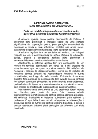 80/170

XVI. Reforma Agrária




                  A PAZ NO CAMPO GARANTIRÁ
               MAIS TRABALHO E INCLUSÃO SOCIAL

         Falta um modelo adequado de intervenção e ação,
         que corrija os rumos da política fundiária brasileira

    A reforma agrária, como política permanente de Estado, é
essencial para promover a inclusão social de uma parcela
significativa da população pobre, pela geração sustentável de
ocupação e renda e para solucionar conflitos nas áreas rurais,
garantindo o necessário clima de paz para trabalhar e produzir.
    A reforma agrária tem de ser feita em ordem, com integral
respeito às leis, e acompanhada de ações efetivas de educação,
saúde, crédito e assistência técnica para promover a
sustentabilidade econômica das famílias assentadas.
    Atualmente, a reforma agrária tem um contingente de um
milhão de famílias assentadas em cerca de 8 mil projetos de
assentamento que ocupam aproximadamente 20 milhões de
hectares - produto de desapropriações - cerca de 30 milhões de
hectares obtidos através de regularização fundiária e outras
modalidades, ao longo de toda história. Entretanto, todo esse
trabalho feito ao longo de décadas não tem evitado que os conflitos
no campo continuem presentes na difícil relação entre posseiros,
pretendentes de terras nos assentamentos e proprietários rurais,
com índices de mortalidade inaceitável sob qualquer análise.
    Nos últimos cinco anos, cerca de 250 brasileiros foram mortos
em disputas pela posse da terra. Este número retrata
dramaticamente a ineficiência da política agrária adotada até agora.
Há recursos financeiros e materiais suficientes para resolver o
problema. O que falta é um modelo adequado de intervenção e
ação, que corrija os rumos da política fundiária brasileira, e passe a
buscar resultados práticos, pela execução dos projetos com mais
qualidade.




       PROPOSTAS:
 