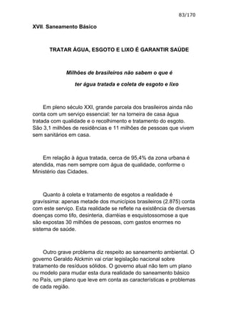 83/170

XVII. Saneamento Básico



       TRATAR ÁGUA, ESGOTO E LIXO É GARANTIR SAÚDE



              Milhões de brasileiros não sabem o que é

                 ter água tratada e coleta de esgoto e lixo



     Em pleno século XXI, grande parcela dos brasileiros ainda não
conta com um serviço essencial: ter na torneira de casa água
tratada com qualidade e o recolhimento e tratamento do esgoto.
São 3,1 milhões de residências e 11 milhões de pessoas que vivem
sem sanitários em casa.



    Em relação à água tratada, cerca de 95,4% da zona urbana é
atendida, mas nem sempre com água de qualidade, conforme o
Ministério das Cidades.



     Quanto à coleta e tratamento de esgotos a realidade é
gravíssima: apenas metade dos municípios brasileiros (2.875) conta
com este serviço. Esta realidade se reflete na existência de diversas
doenças como tifo, desinteria, diarréias e esquistossomose a que
são expostas 30 milhões de pessoas, com gastos enormes no
sistema de saúde.



     Outro grave problema diz respeito ao saneamento ambiental. O
governo Geraldo Alckmin vai criar legislação nacional sobre
tratamento de resíduos sólidos. O governo atual não tem um plano
ou modelo para mudar esta dura realidade do saneamento básico
no País, um plano que leve em conta as características e problemas
de cada região.
 