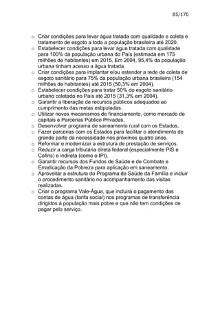 85/170



o Criar condições para levar água tratada com qualidade e coleta e
  tratamento de esgoto a toda a população brasileira até 2020.
o Estabelecer condições para levar água tratada com qualidade
  para 100% da população urbana do País (estimada em 175
  milhões de habitantes) em 2015. Em 2004, 95,4% da população
  urbana tinham acesso a água tratada.
o Criar condições para implantar e/ou estender a rede de coleta de
  esgoto sanitário para 75% da população urbana brasileira (154
  milhões de habitantes) até 2015 (50,3% em 2004).
o Estabelecer condições para tratar 50% do esgoto sanitário
  urbano coletado no País até 2015 (31,3% em 2004).
o Garantir a liberação de recursos públicos adequados ao
  cumprimento das metas estipuladas.
o Utilizar novos mecanismos de financiamento, como mercado de
  capitais e Parcerias Público Privadas.
o Desenvolver programa de saneamento rural com os Estados.
o Fazer parcerias com os Estados para facilitar o atendimento de
  grande parte da necessidade nos próximos quatro anos.
o Reformar e modernizar a estrutura de prestação de serviços.
o Reduzir a carga tributária direta federal (especialmente PIS e
  Cofins) e indireta (como o IPI).
o Garantir recursos dos Fundos de Saúde e de Combate e
  Erradicação da Pobreza para aplicação em saneamento.
o Aproveitar a estrutura do Programa de Saúde da Família e incluir
  o procedimento sanitário no acompanhamento das visitas
  realizadas.
o Criar o programa Vale-Água, que incluirá o pagamento das
  contas de água (tarifa social) nos programas de transferência
  dirigidos à população mais pobre e que não tem condições de
  pagar pelo serviço.
 