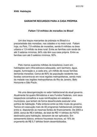 87/170

XVIII. Habitação



          GARANTIR RECURSOS PARA A CASA PRÓPRIA



              Faltam 7,9 milhões de moradias no Brasil



    Um dos traços marcantes da pobreza no Brasil é a
precariedade das moradias, nas cidades e no meio rural. Faltam
hoje, no País, 7,9 milhões de moradias, sendo 6 milhões na área
urbana e 1,9 milhão na área rural. Entre as famílias com renda de
até 3 salários mínimos, 84% não têm sua casa própria. Entre as
famílias com até 5 salários mínimos, 92%.



    Pelo menos quarenta milhões de brasileiros vivem em
habitações sem infra-estrutura adequada, sem banheiro, água,
esgoto, iluminação e, a cada ano, um milhão de novas famílias
demanda moradias. Cerca de 80% da população residente nas
favelas concentra-se em nove regiões metropolitanas, sendo mais
da metade nas regiões metropolitanas do Rio de Janeiro, Belo
Horizonte e São Paulo.



     Há uma desorganização no setor habitacional do atual governo.
Atualmente há quatro Ministérios e seis Fundos Federais, com seus
respectivos conselhos e suas ramificações em estados e
municípios, que tentam de forma desarticulada executar uma
política de habitação. Falta sintonia entre os três níveis de governo.
Temos em execução mais de 40 programas habitacionais similares
entre si, disputando as mesmas fontes de financiamento. De 2003 a
2005, cerca de R$ 4 bilhões, do total de R$ 11 bilhões do FGTS
destinados para habitação, deixaram de ser aplicados. Em
saneamento básico, embora houvesse recursos, só 16% do
orçamento de R$ 5,7 bilhões foram desembolsados.
 