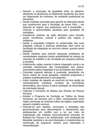 9/170

o Garantir a promoção da igualdade entre os gêneros,
  afastando os obstáculos ao tratamento equânime que deve
  ser dispensado às mulheres, do ambiente profissional ao
  doméstico.
o Adotar medidas concretas para garantir às diferentes etnias
  que contribuíram para a formação de nosso País -, em
  especial os negros, que padeceram com a escravidão -,
  chances e oportunidades pautadas pela igualdade de
  condições.
o Impulsionar políticas de ação afirmativa para inclusão
  social, econômica, cultural e política dos negros e
  indígenas.
o Apoiar a população indígena na preservação das suas
  tradições, culturas e reservas ambientais, bem como na
  facilitação da integração ao convívio urbano, quando assim
  desejado.
o Adotar medidas para permitir apessoas portadoras de
  necessidades especiais ampla possibilidade de acesso ao
  mercado de trabalho e de circulação por espaços públicos
  e privados.
o Implementar ações visando à plena integração social e ao
  completo atendimento das necessidades dos idosos,
  executando ações integradas à luz do Estatuto dos Idosos.
o Conceder especial atenção à juventude, garantindo um
  futuro melhor às novas gerações, mediante programas e
  projetos multidisciplinares e convergentes.
o Impor medidas de respeito ao exercício da livre opção de
  comportamento individual, corolário da convivência
  democrática, que conduz à plena aceitação da diversidade
  de orientação sexual.
o Valorizar o Conselho de Defesa dos Direitos da Pessoa
  Humana.
o Ampliar o Programa de Combate ao Tráfico de Seres
  Humanos, em parceria com a ONU, contemplando como
  redes criminosas as vertentes tráfico de órgãos, exploração
  sexual e trabalho escravo.
o Articular-se com estados, municípios e entidades não
  governamentais para descentralizar o atendimento aos
  adolescentes em conflito com a lei, por meio da
  implantação das medidas sócio-educativas previstas no
  Estatuto da Criança e do Adolescente, com ampliação da
  liberdade assistida e da semi-liberdade e investimentos na
  construção de pequenos centros para internação e
  ressocialização.
 